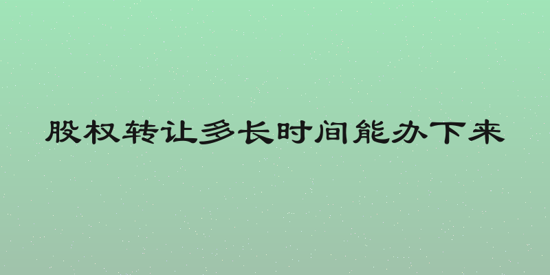 股权转让多长时间能办下来