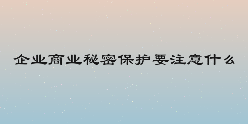 企业商业秘密保护要注意什么