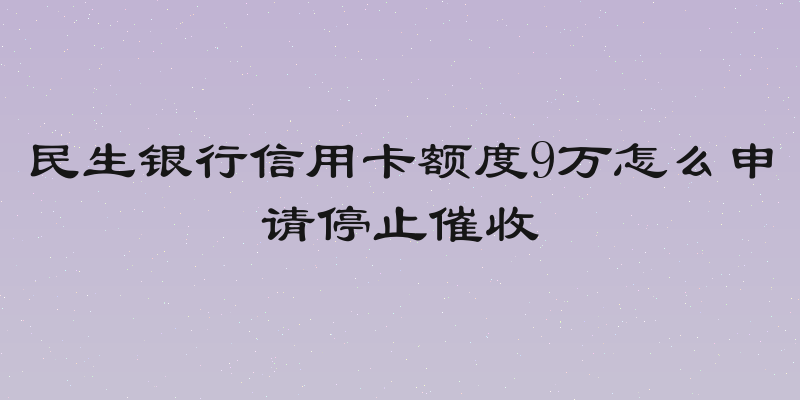 民生银行信用卡额度9万怎么申请停止催收