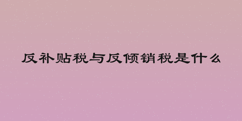 反补贴税与反倾销税是什么