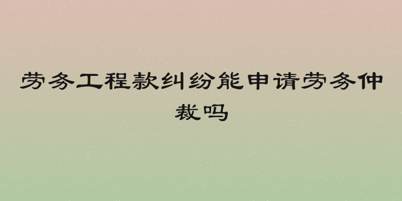 劳务工程款纠纷能申请劳务仲裁吗