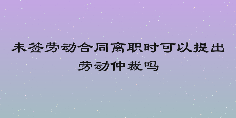 未签劳动合同离职时可以提出劳动仲裁吗