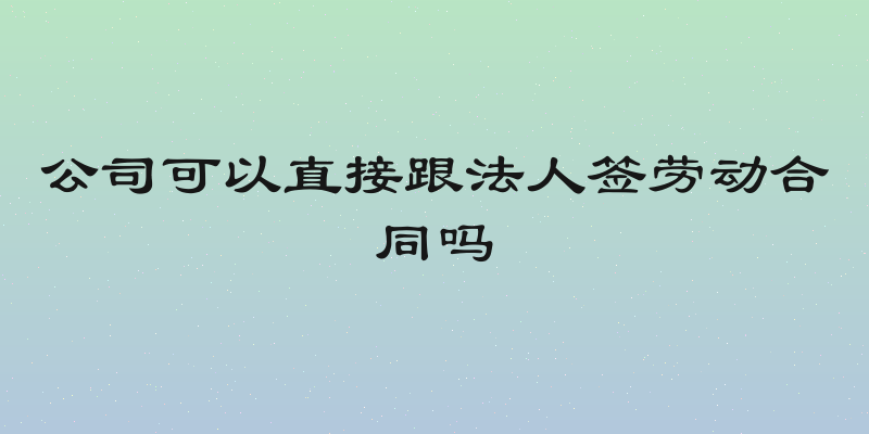公司可以直接跟法人签劳动合同吗