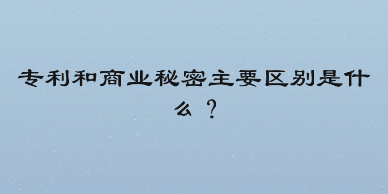 专利和商业秘密主要区别是什么？