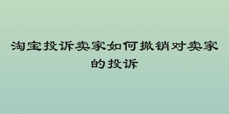 淘宝投诉卖家如何撤销对卖家的投诉