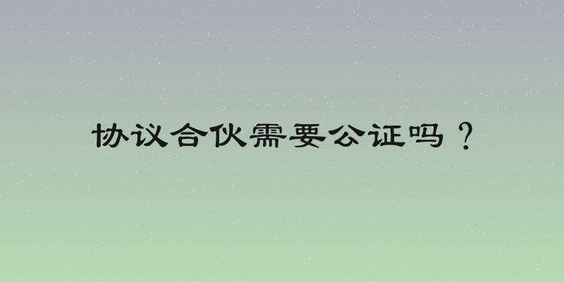 协议合伙需要公证吗？