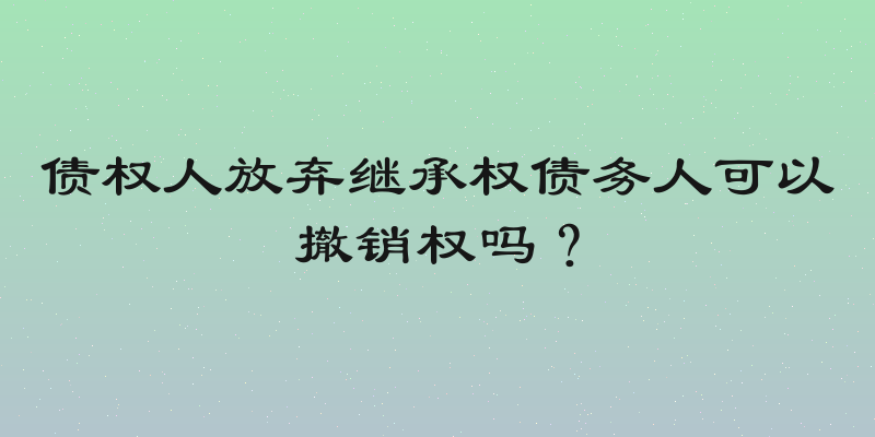 债权人放弃继承权债务人可以撤销权吗？