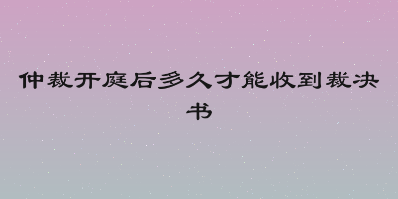 仲裁开庭后多久才能收到裁决书