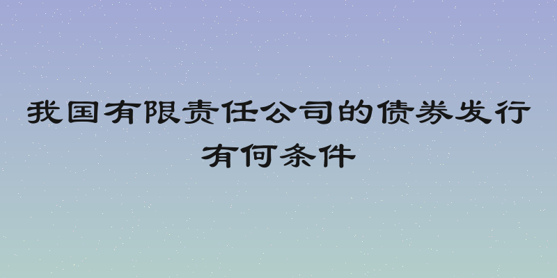 我国有限责任公司的债券发行有何条件