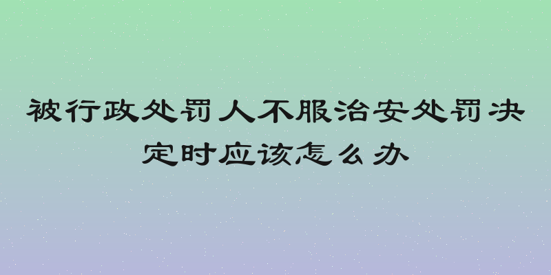 被行政处罚人不服治安处罚决定时应该怎么办