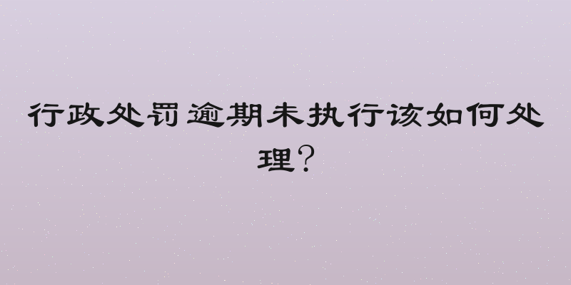 行政处罚逾期未执行该如何处理?