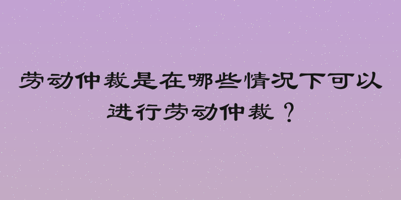 劳动仲裁是在哪些情况下可以进行劳动仲裁？