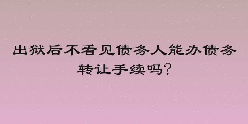 出狱后不看见债务人能办债务转让手续吗?