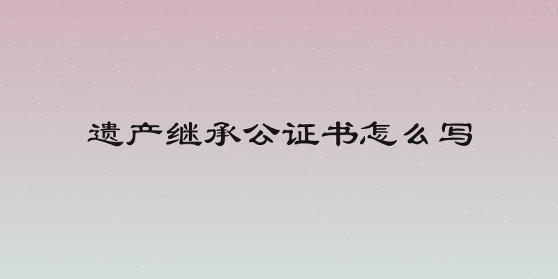 遗产继承公证书怎么写