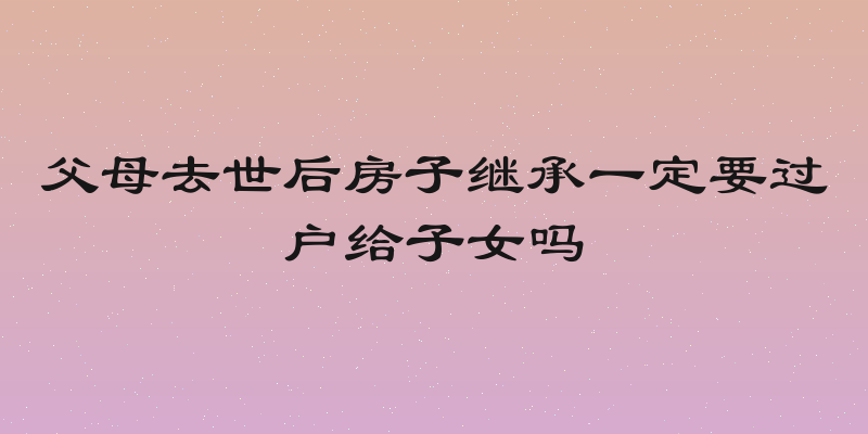 父母去世后房子继承一定要过户给子女吗