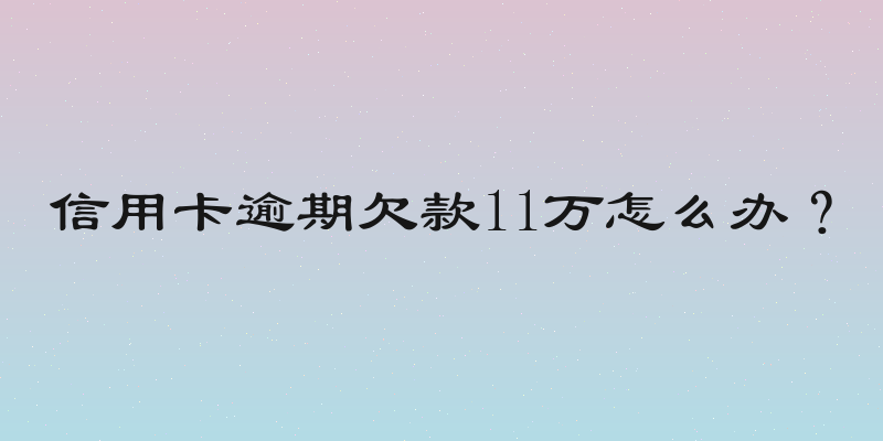 信用卡逾期欠款11万怎么办？