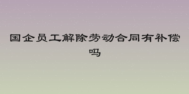 国企员工解除劳动合同有补偿吗