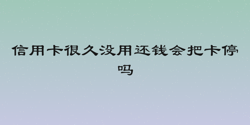 信用卡很久没用还钱会把卡停吗