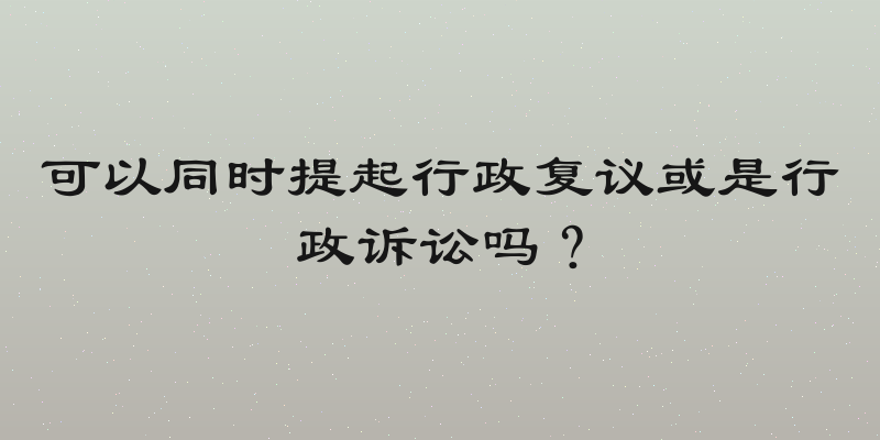 可以同时提起行政复议或是行政诉讼吗？