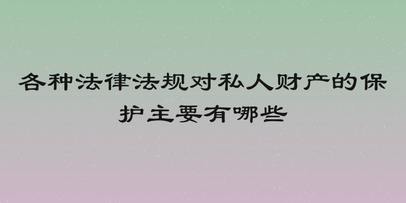 各种法律法规对私人财产的保护主要有哪些