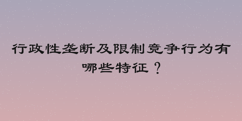 行政性垄断及限制竞争行为有哪些特征？