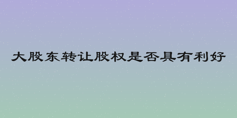 大股东转让股权是否具有利好