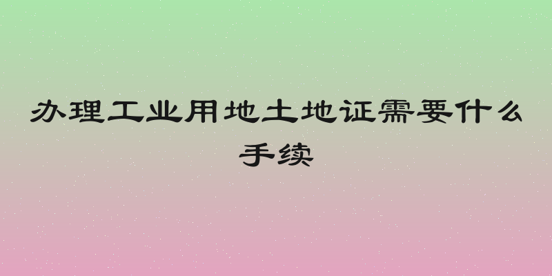 办理工业用地土地证需要什么手续