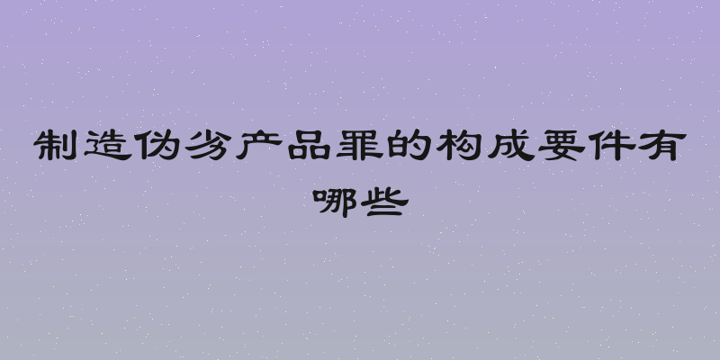 制造伪劣产品罪的构成要件有哪些