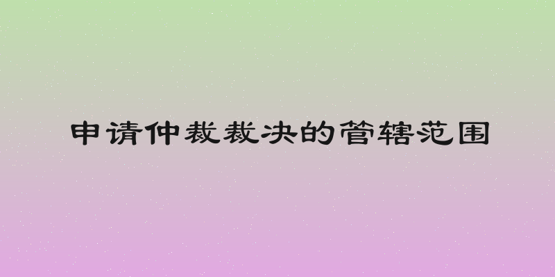 申请仲裁裁决的管辖范围