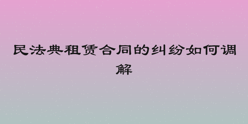 民法典租赁合同的纠纷如何调解