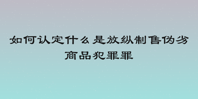 如何认定什么是放纵制售伪劣商品犯罪罪