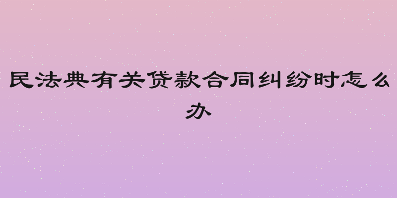 民法典有关贷款合同纠纷时怎么办
