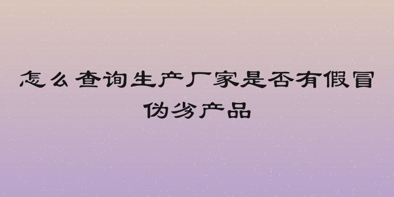怎么查询生产厂家是否有假冒伪劣产品