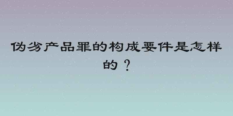 伪劣产品罪的构成要件是怎样的？