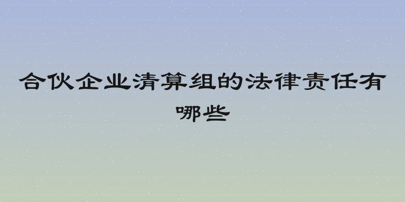 合伙企业清算组的法律责任有哪些