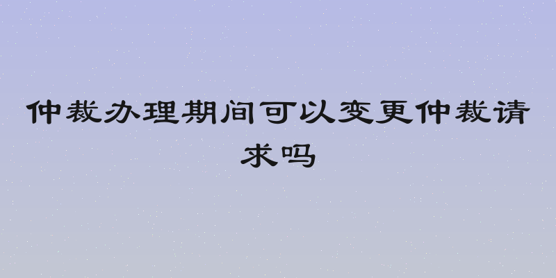仲裁办理期间可以变更仲裁请求吗