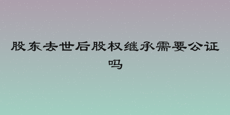 股东去世后股权继承需要公证吗