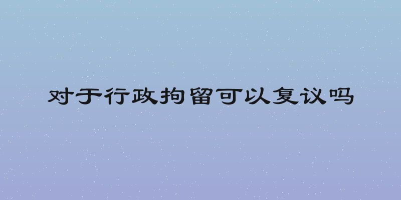 对于行政拘留可以复议吗