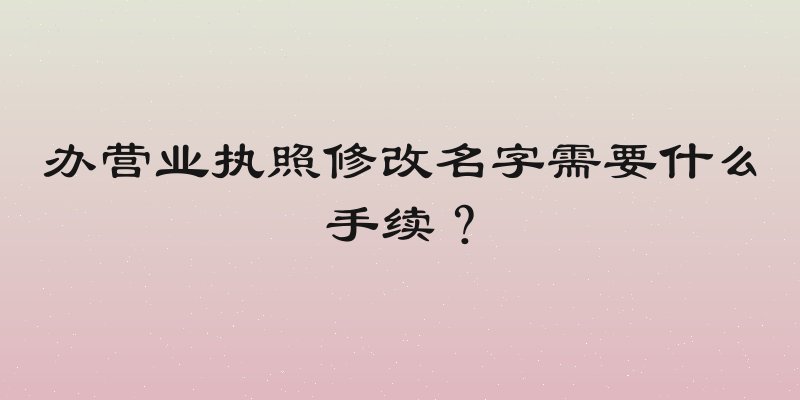办营业执照修改名字需要什么手续？