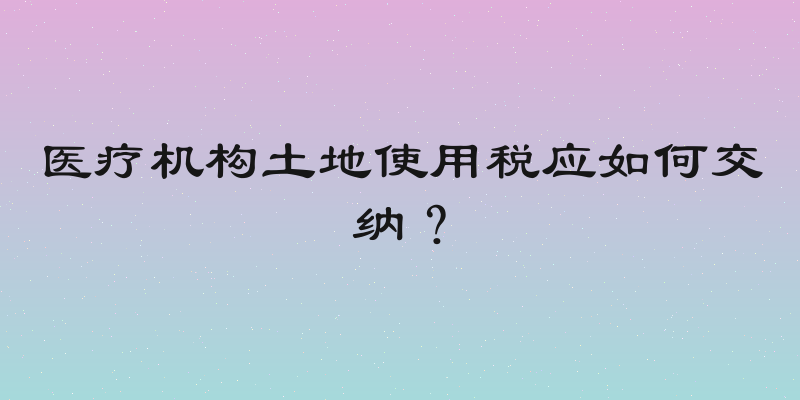 医疗机构土地使用税应如何交纳？