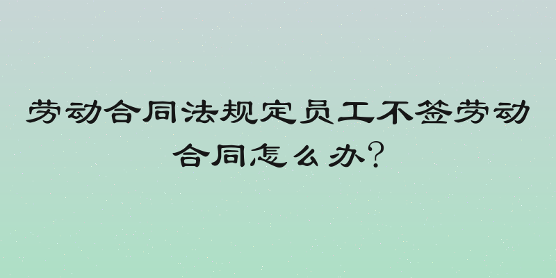 劳动合同法规定员工不签劳动合同怎么办?