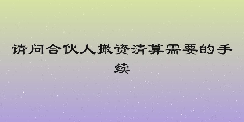 请问合伙人撤资清算需要的手续