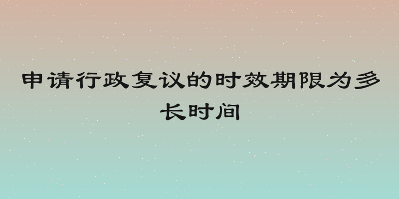 申请行政复议的时效期限为多长时间
