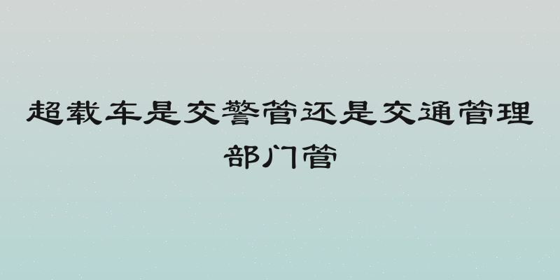 超载车是交警管还是交通管理部门管