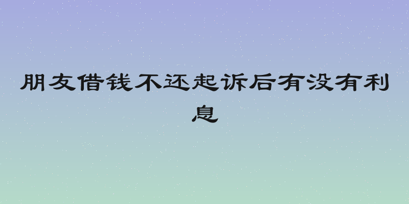朋友借钱不还起诉后有没有利息