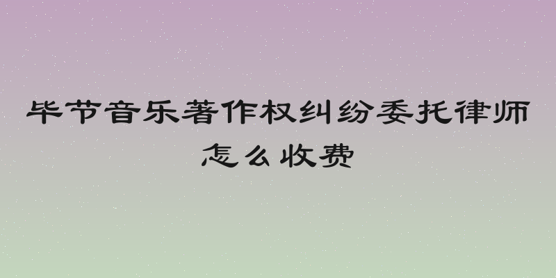 毕节音乐著作权纠纷委托律师怎么收费
