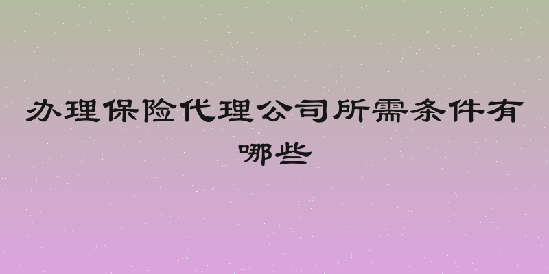 办理保险代理公司所需条件有哪些