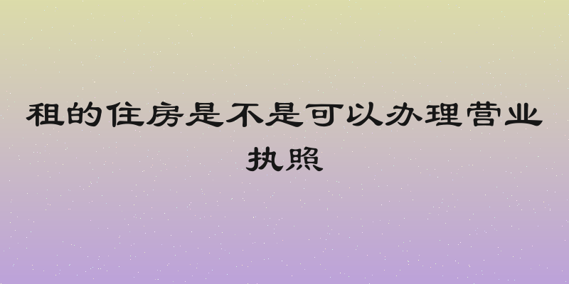 租的住房是不是可以办理营业执照