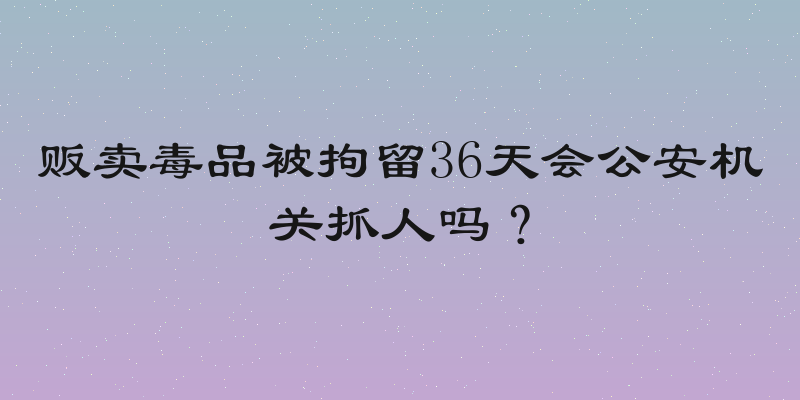 贩卖毒品被拘留36天会公安机关抓人吗？