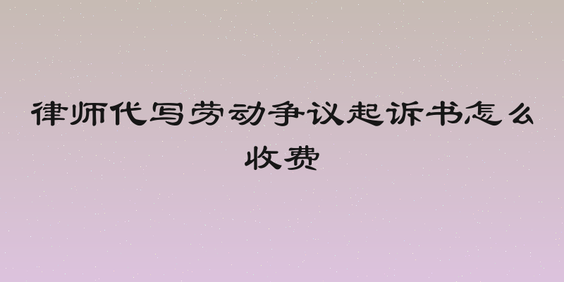律师代写劳动争议起诉书怎么收费